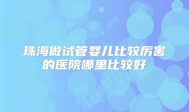 珠海做试管婴儿比较厉害的医院哪里比较好