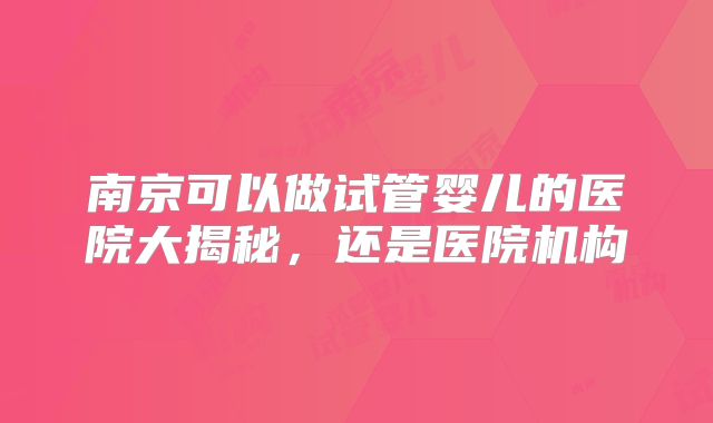 南京可以做试管婴儿的医院大揭秘,还是医院机构
