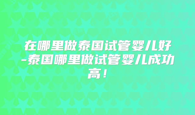 在哪里做泰国试管婴儿好-泰国哪里做试管婴儿成功高！