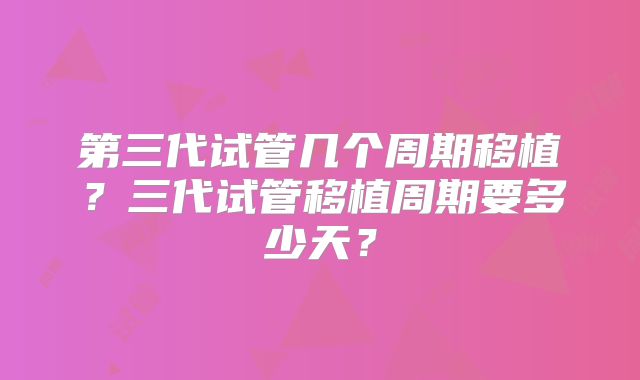 第三代试管几个周期移植？三代试管移植周期要多少天？