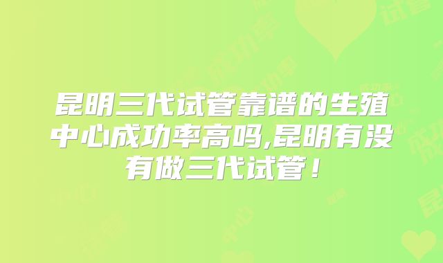 昆明三代试管靠谱的生殖中心成功率高吗,昆明有没有做三代试管！