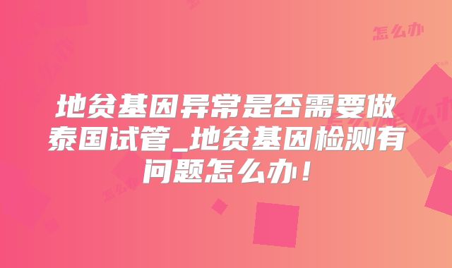地贫基因异常是否需要做泰国试管_地贫基因检测有问题怎么办！