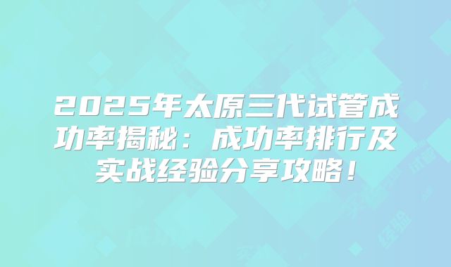 2025年太原三代试管成功率揭秘：成功率排行及实战经验分享攻略！