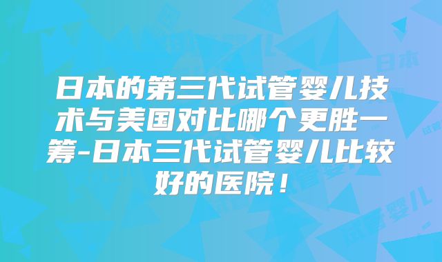 日本的第三代试管婴儿技术与美国对比哪个更胜一筹-日本三代试管婴儿比较好的医院！