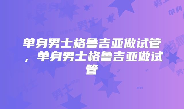 单身男士格鲁吉亚做试管，单身男士格鲁吉亚做试管