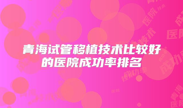 青海试管移植技术比较好的医院成功率排名