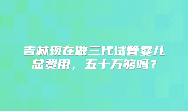 吉林现在做三代试管婴儿总费用，五十万够吗？