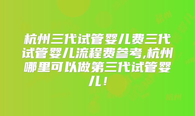 杭州三代试管婴儿费三代试管婴儿流程费参考,杭州哪里可以做第三代试管婴儿！