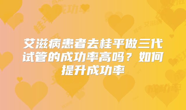 艾滋病患者去桂平做三代试管的成功率高吗？如何提升成功率