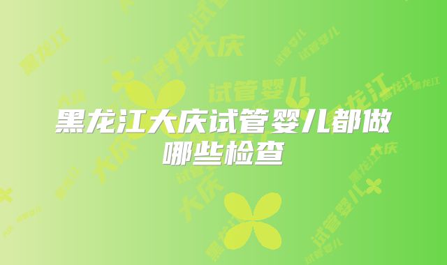 黑龙江大庆试管婴儿都做哪些检查