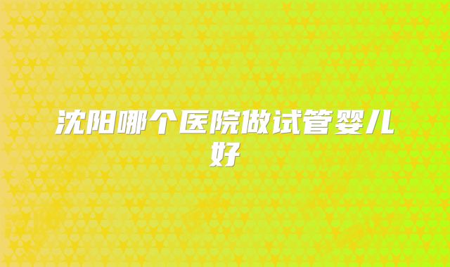 沈阳哪个医院做试管婴儿好