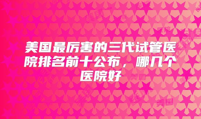 美国最厉害的三代试管医院排名前十公布，哪几个医院好