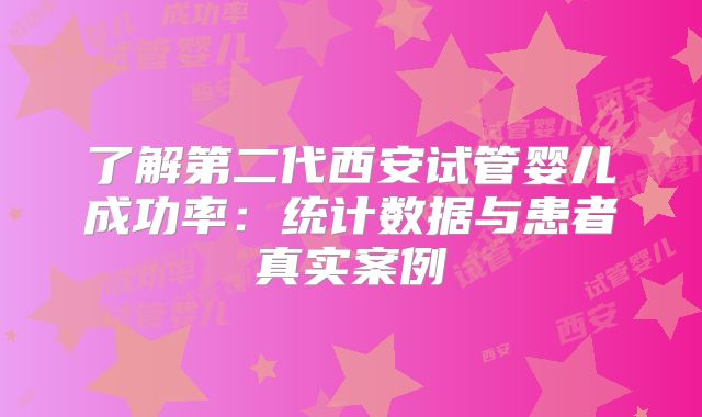 了解第二代西安试管婴儿成功率:统计数据与患者真实案例
