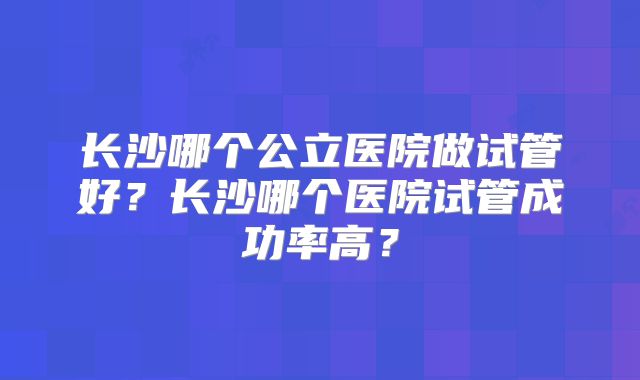 长沙哪个公立医院做试管好？长沙哪个医院试管成功率高？