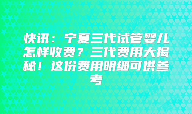快讯：宁夏三代试管婴儿怎样收费？三代费用大揭秘！这份费用明细可供参考