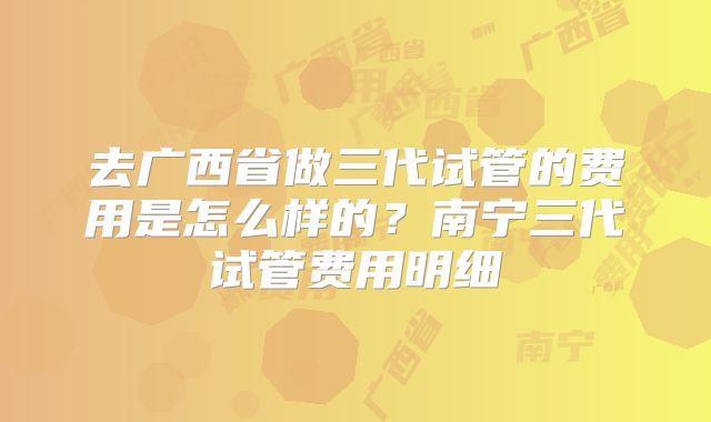 去广西省做三代试管的费用是怎么样的？南宁三代试管费用明细