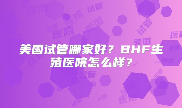 美国试管哪家好？BHF生殖医院怎么样？