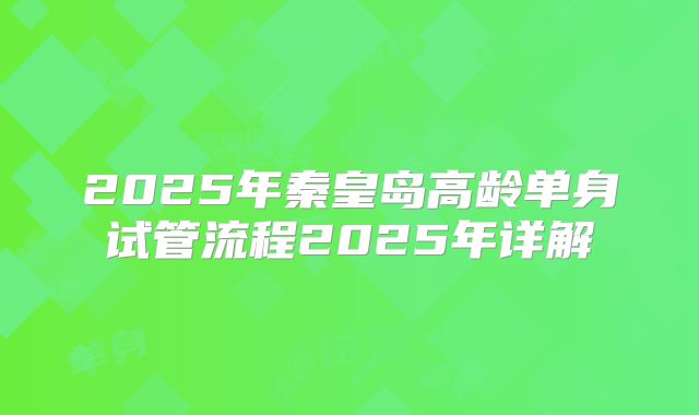 2025年秦皇岛高龄单身试管流程2025年详解