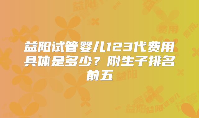 益阳试管婴儿123代费用具体是多少?附生子排名前五