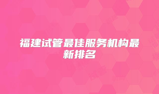 福建试管最佳服务机构最新排名