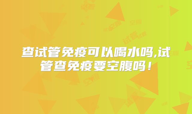 查试管免疫可以喝水吗,试管查免疫要空腹吗！