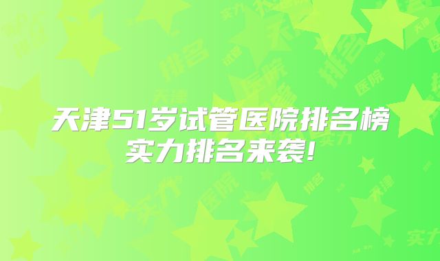 天津51岁试管医院排名榜实力排名来袭!