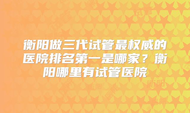 衡阳做三代试管最权威的医院排名第一是哪家？衡阳哪里有试管医院