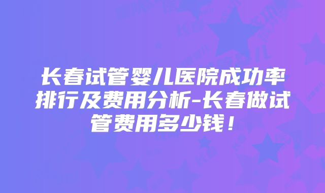 长春试管婴儿医院成功率排行及费用分析-长春做试管费用多少钱！