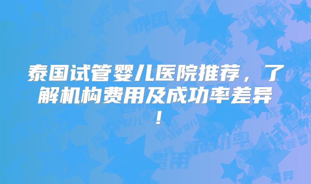 泰国试管婴儿医院推荐，了解机构费用及成功率差异！