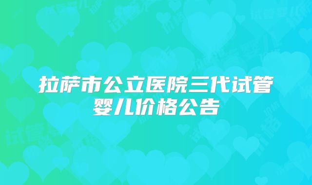 拉萨市公立医院三代试管婴儿价格公告