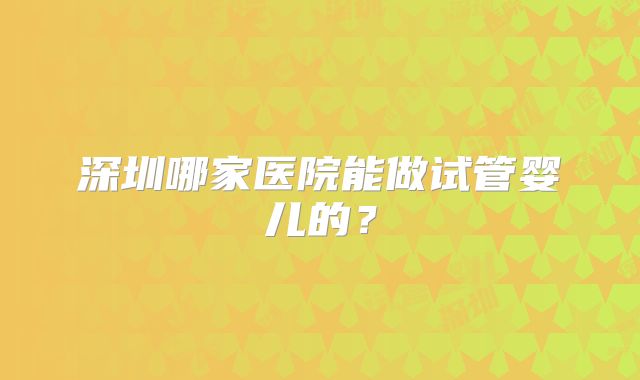 深圳哪家医院能做试管婴儿的？