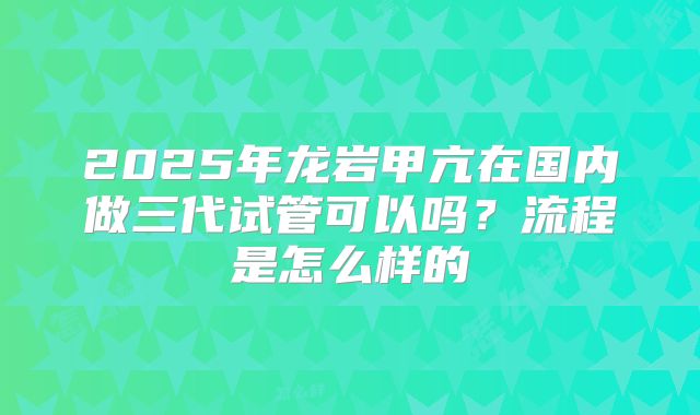 2025年龙岩甲亢在国内做三代试管可以吗？流程是怎么样的