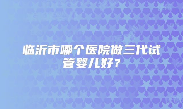 临沂市哪个医院做三代试管婴儿好？