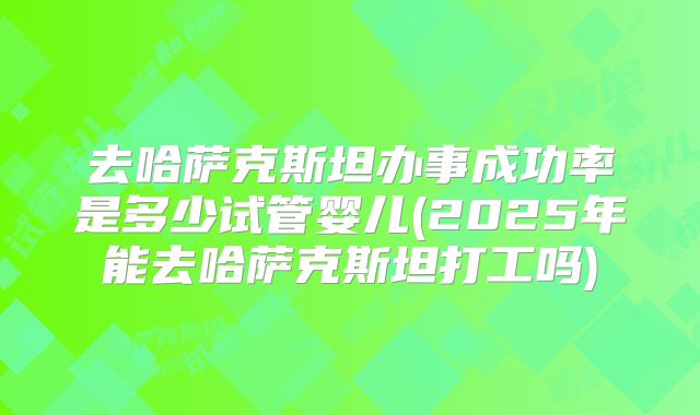 去哈萨克斯坦办事成功率是多少试管婴儿(2025年能去哈萨克斯坦打工吗)