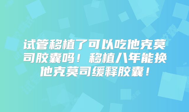 试管移植了可以吃他克莫司胶囊吗！移植八年能换他克莫司缓释胶囊！