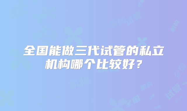全国能做三代试管的私立机构哪个比较好？