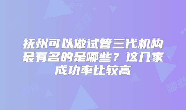 抚州可以做试管三代机构最有名的是哪些？这几家成功率比较高