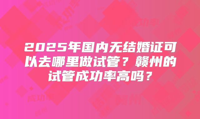 2025年国内无结婚证可以去哪里做试管？赣州的试管成功率高吗？
