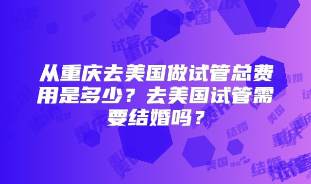 从重庆去美国做试管总费用是多少？去美国试管需要结婚吗？