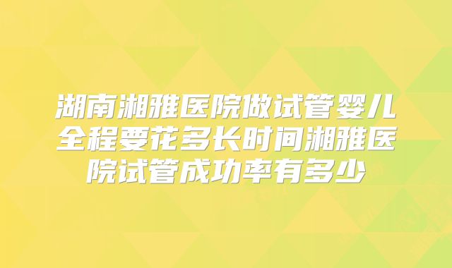 湖南湘雅医院做试管婴儿全程要花多长时间湘雅医院试管成功率有多少