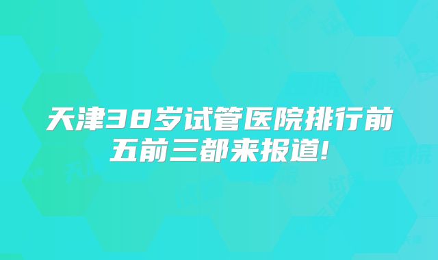 天津38岁试管医院排行前五前三都来报道!