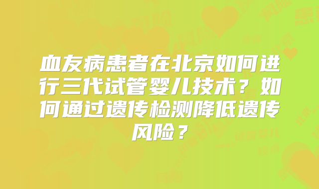 血友病患者在北京如何进行三代试管婴儿技术？如何通过遗传检测降低遗传风险？