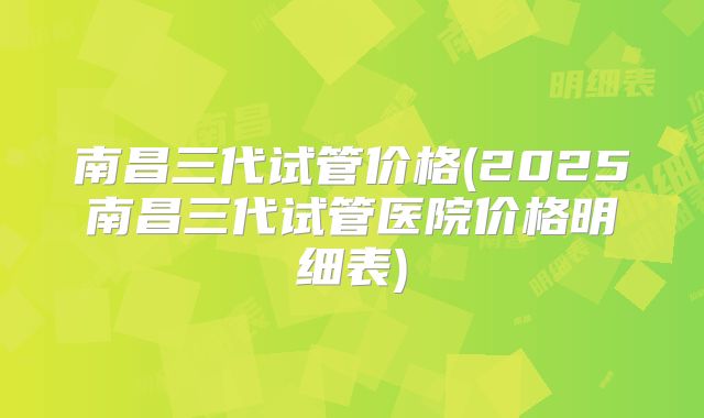 南昌三代试管价格(2025南昌三代试管医院价格明细表)
