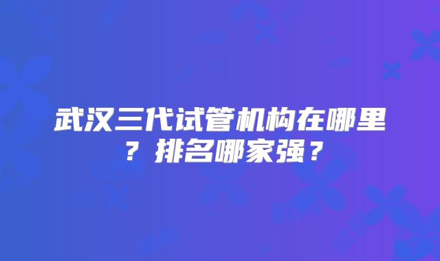 武汉三代试管机构在哪里?排名哪家强?