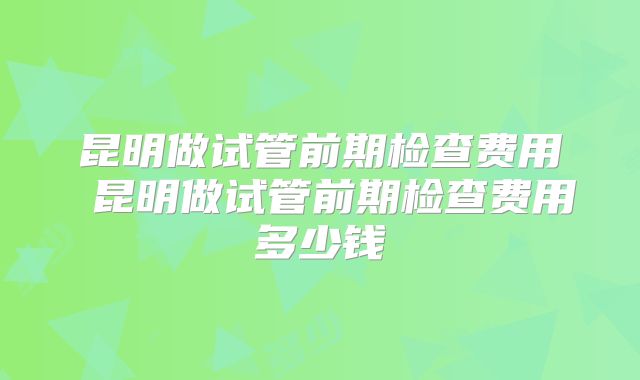 昆明做试管前期检查费用 昆明做试管前期检查费用多少钱