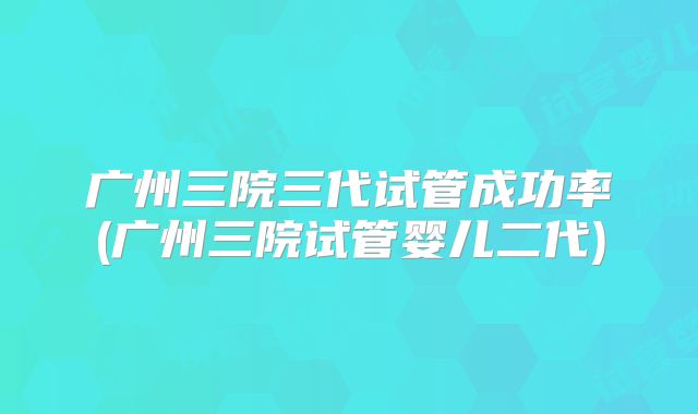 广州三院三代试管成功率(广州三院试管婴儿二代)
