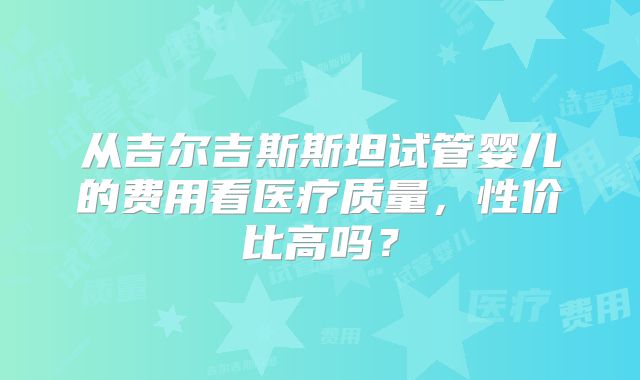 从吉尔吉斯斯坦试管婴儿的费用看医疗质量，性价比高吗？