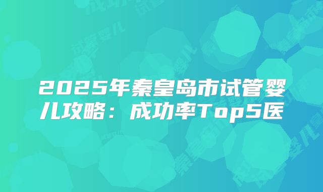 2025年秦皇岛市试管婴儿攻略：成功率Top5医