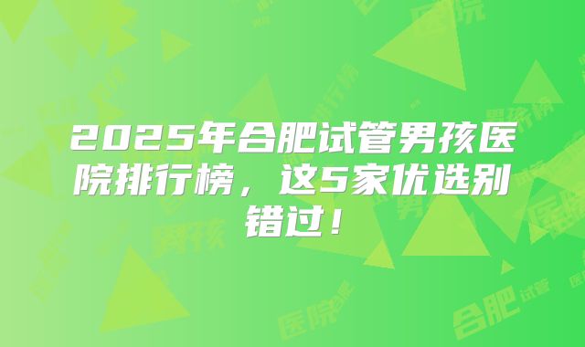 2025年合肥试管男孩医院排行榜，这5家优选别错过！