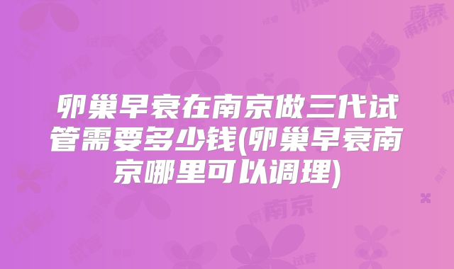 卵巢早衰在南京做三代试管需要多少钱(卵巢早衰南京哪里可以调理)
